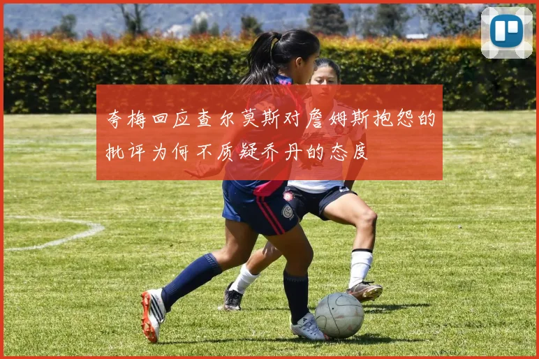 夸梅回应查尔莫斯对詹姆斯抱怨的批评为何不质疑乔丹的态度