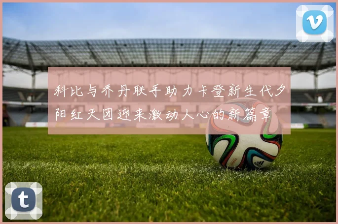 科比与乔丹联手助力卡登新生代夕阳红天团迎来激动人心的新篇章