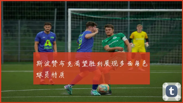 斯波赞布克渴望胜利展现多面角色球员特质