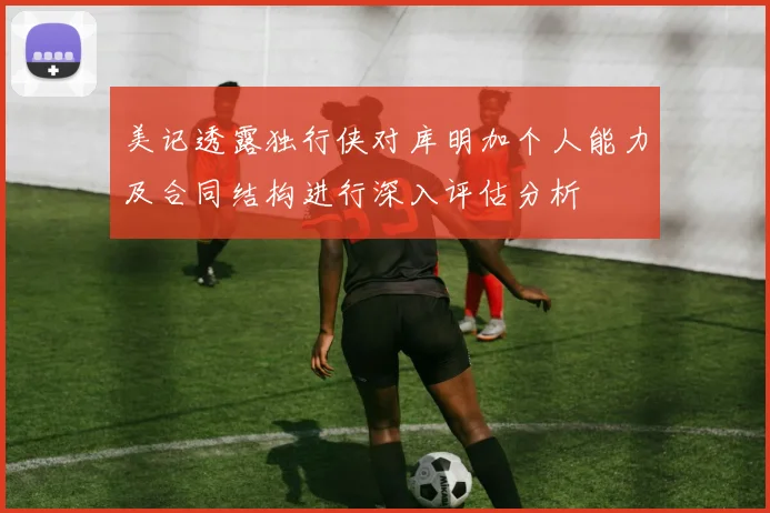 美记透露独行侠对库明加个人能力及合同结构进行深入评估分析