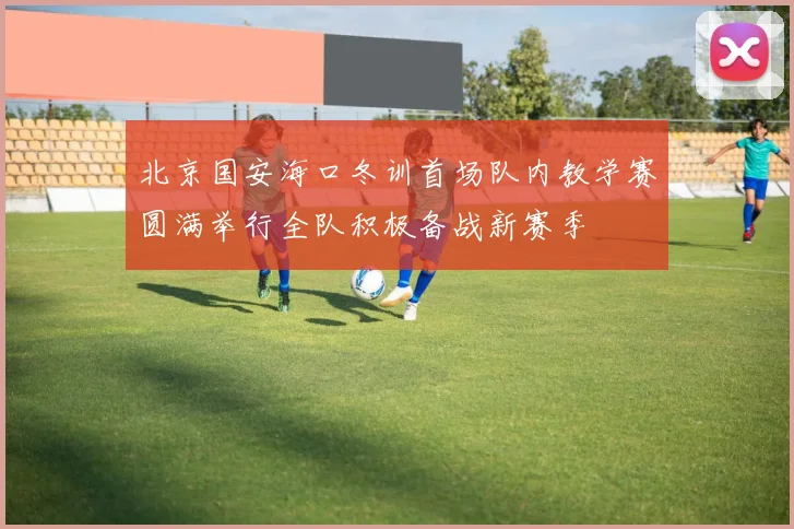 北京国安海口冬训首场队内教学赛圆满举行全队积极备战新赛季