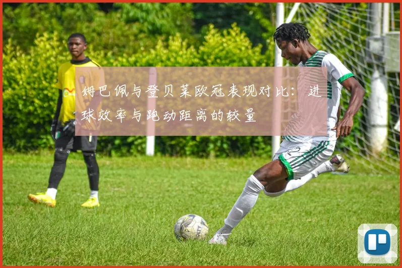 姆巴佩与登贝莱欧冠表现对比：进球效率与跑动距离的较量