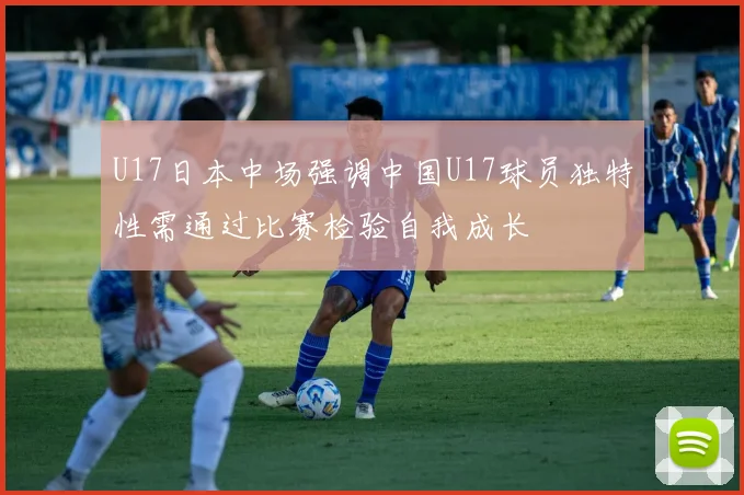 U17日本中场强调中国U17球员独特性需通过比赛检验自我成长