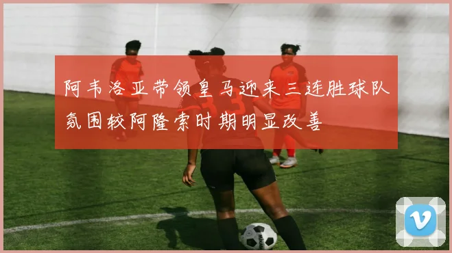 阿韦洛亚带领皇马迎来三连胜球队氛围较阿隆索时期明显改善
