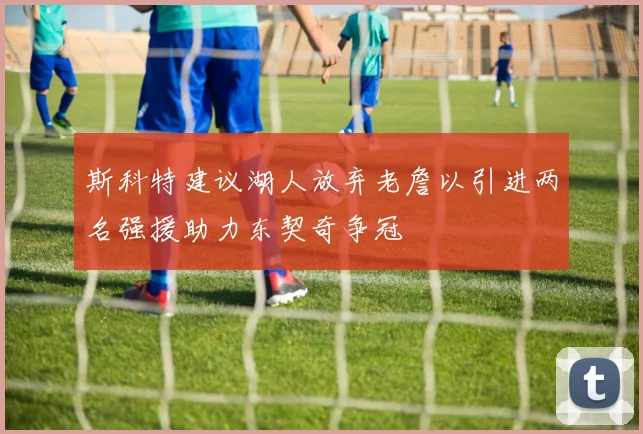 斯科特建议湖人放弃老詹以引进两名强援助力东契奇争冠