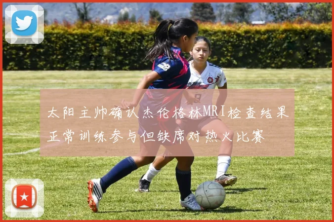 太阳主帅确认杰伦格林MRI检查结果正常训练参与但缺席对热火比赛