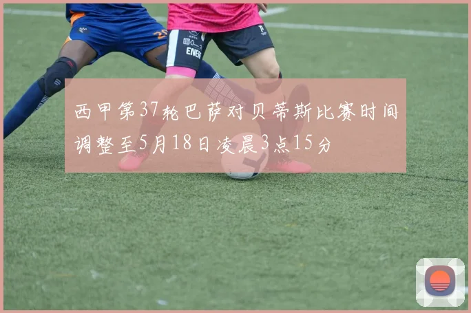 西甲第37轮巴萨对贝蒂斯比赛时间调整至5月18日凌晨3点15分