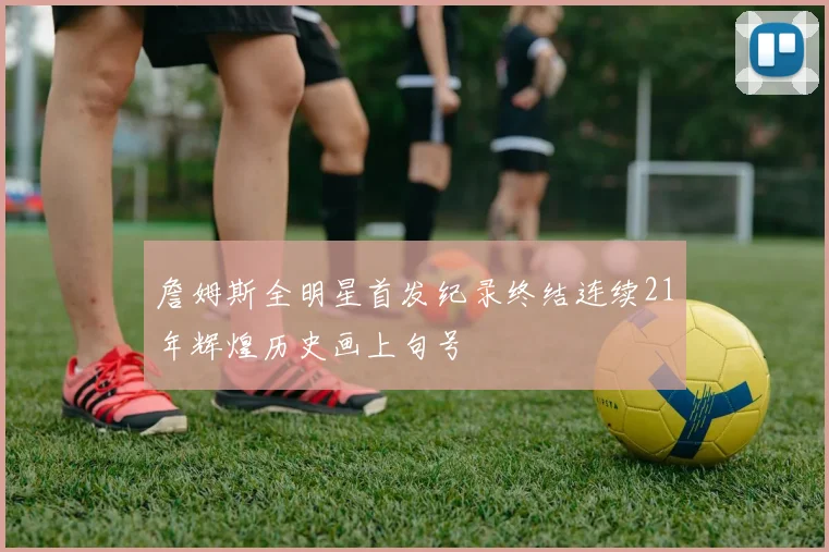 詹姆斯全明星首发纪录终结连续21年辉煌历史画上句号