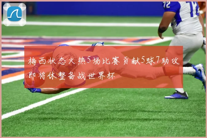 梅西状态火热5场比赛贡献5球7助攻即将休整备战世界杯