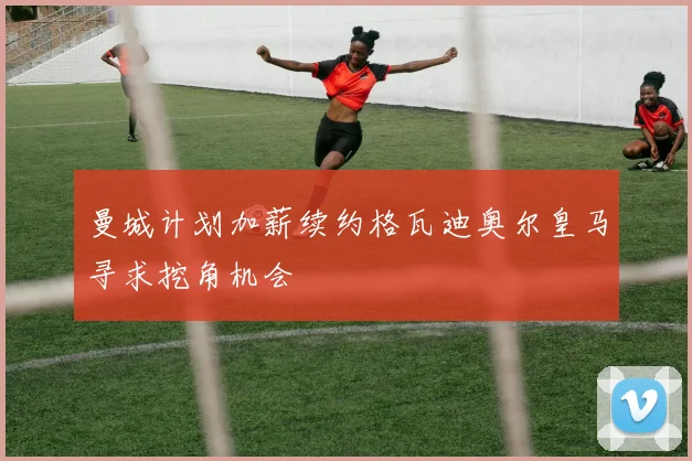 曼城计划加薪续约格瓦迪奥尔皇马寻求挖角机会