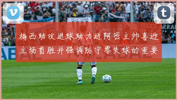 梅西助攻进球助力迈阿密主帅喜迎主场首胜并强调防守零失球的重要性